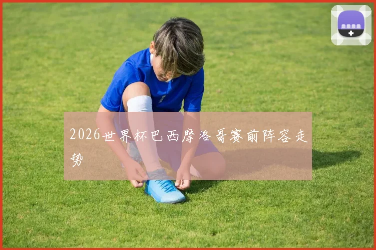 2026世界杯巴西摩洛哥赛前阵容走势