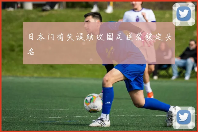 日本门将失误助攻国足逆袭锁定头名