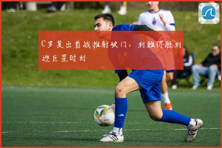 C罗复出首战推射破门，利雅得胜利迎巨星时刻