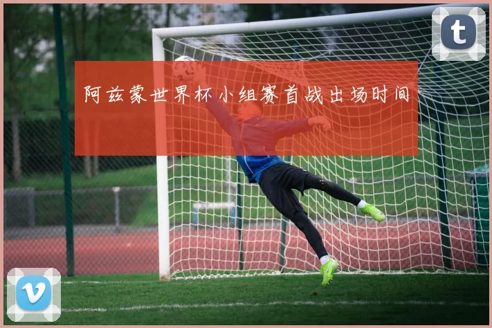 阿兹蒙世界杯小组赛首战出场时间