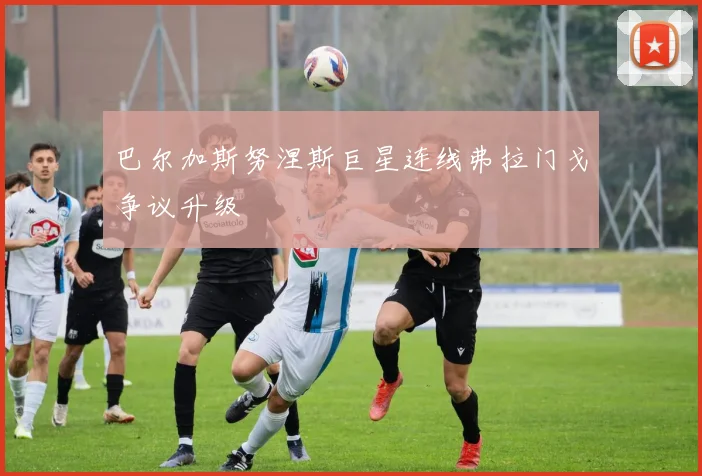 巴尔加斯努涅斯巨星连线弗拉门戈争议升级