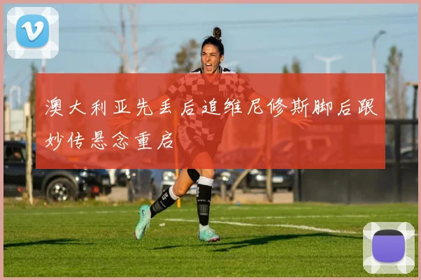 澳大利亚先丢后追维尼修斯脚后跟妙传悬念重启