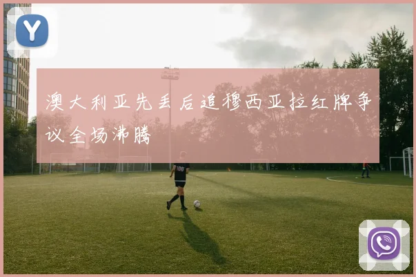 澳大利亚先丢后追穆西亚拉红牌争议全场沸腾