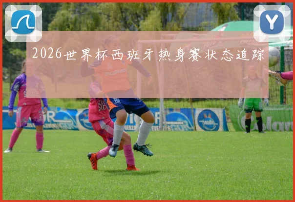 2026世界杯西班牙热身赛状态追踪