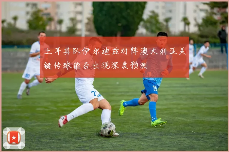 土耳其队伊尔迪兹对阵澳大利亚关键传球能否出现深度预测