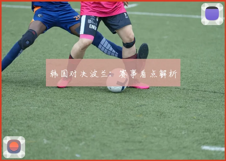 韩国对决波兰：赛事看点解析