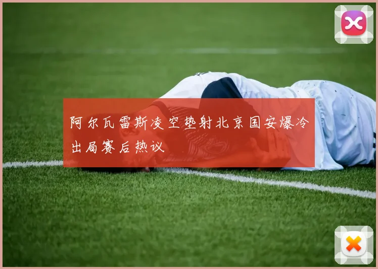 阿尔瓦雷斯凌空垫射北京国安爆冷出局赛后热议