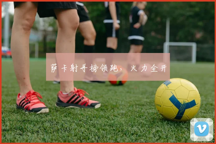 萨卡射手榜领跑，火力全开