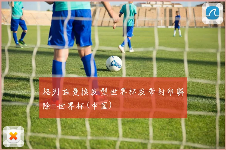 格列兹曼换发型世界杯发带封印解除-世界杯(中国)