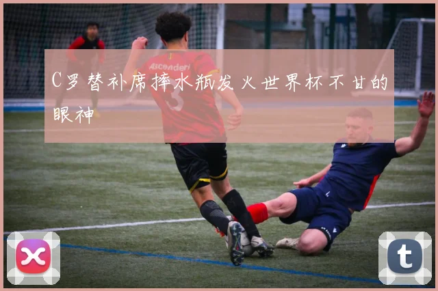 C罗替补席摔水瓶发火世界杯不甘的眼神