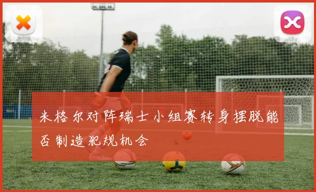 米格尔对阵瑞士小组赛转身摆脱能否制造犯规机会
