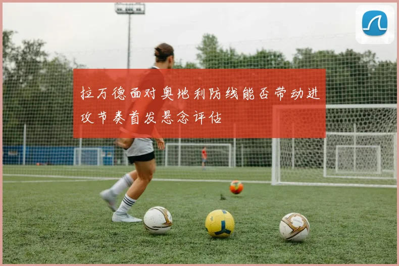拉万德面对奥地利防线能否带动进攻节奏首发悬念评估