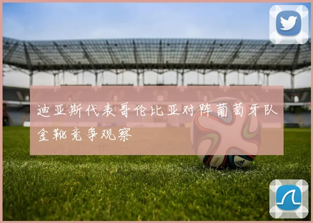 迪亚斯代表哥伦比亚对阵葡萄牙队金靴竞争观察