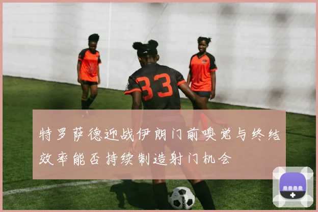 特罗萨德迎战伊朗门前嗅觉与终结效率能否持续制造射门机会