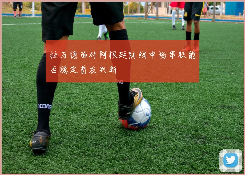 拉万德面对阿根廷防线中场串联能否稳定首发判断