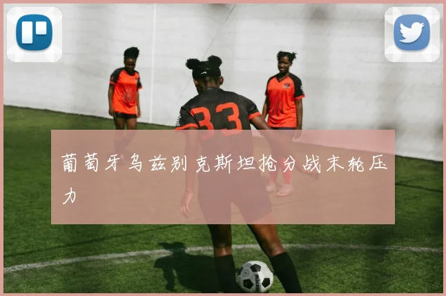 葡萄牙乌兹别克斯坦抢分战末轮压力
