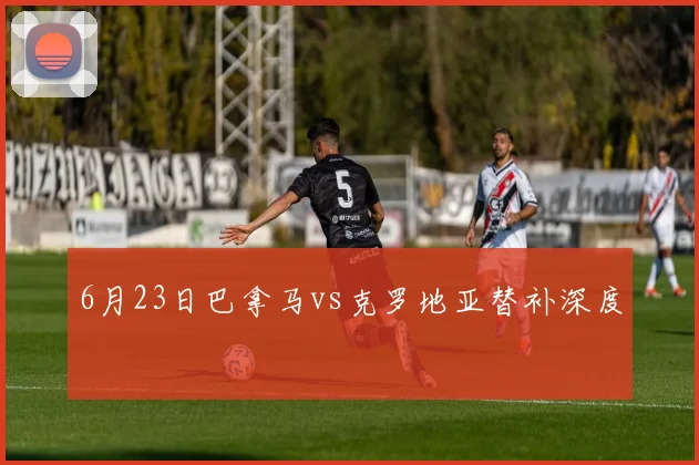 6月23日巴拿马vs克罗地亚替补深度