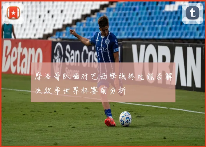 摩洛哥队面对巴西锋线终结能否解决效率世界杯赛前分析