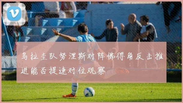 乌拉圭队努涅斯对阵佛得角反击推进能否提速对位观察