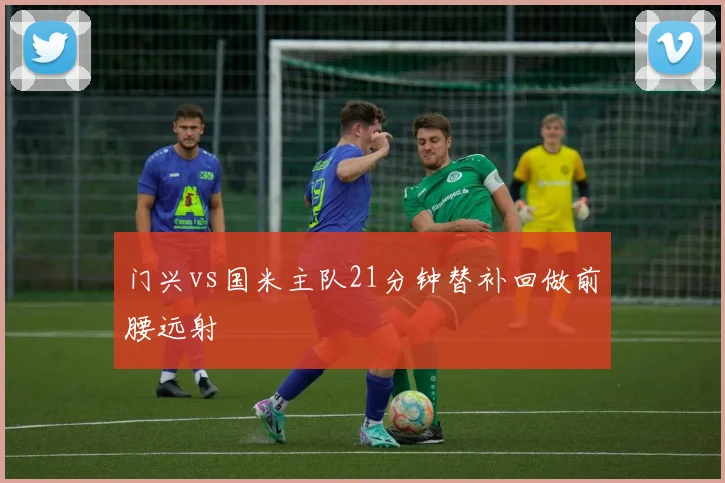门兴vs国米主队21分钟替补回做前腰远射