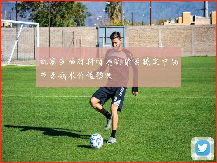 凯塞多面对科特迪瓦能否稳定中场节奏战术价值预测