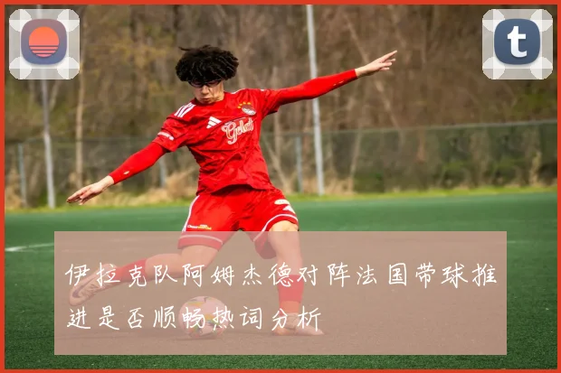 伊拉克队阿姆杰德对阵法国带球推进是否顺畅热词分析
