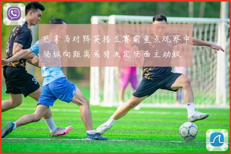 巴拿马对阵英格兰赛前重点观察中场纵向距离或将决定场面主动权