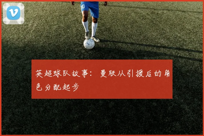 英超球队故事：曼联从引援后的角色分配起步