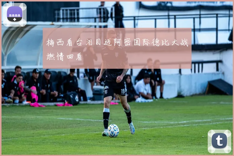 梅西看台泪目迈阿密国际德比大战燃情回看
