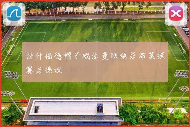 拉什福德帽子戏法曼联绝杀布莱顿赛后热议