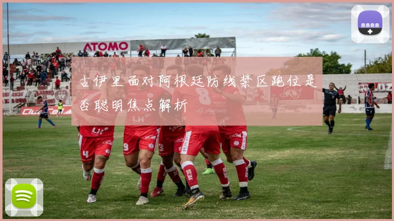 古伊里面对阿根廷防线禁区跑位是否聪明焦点解析