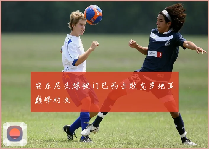 安东尼头球破门巴西击败克罗地亚巅峰对决