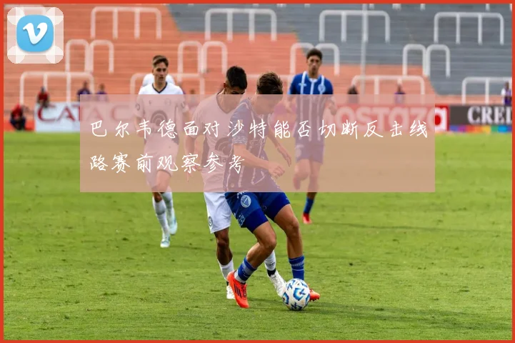 巴尔韦德面对沙特能否切断反击线路赛前观察参考