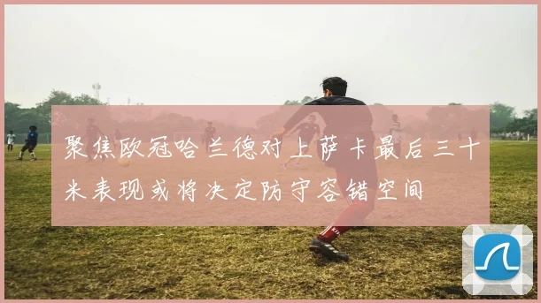 聚焦欧冠哈兰德对上萨卡最后三十米表现或将决定防守容错空间
