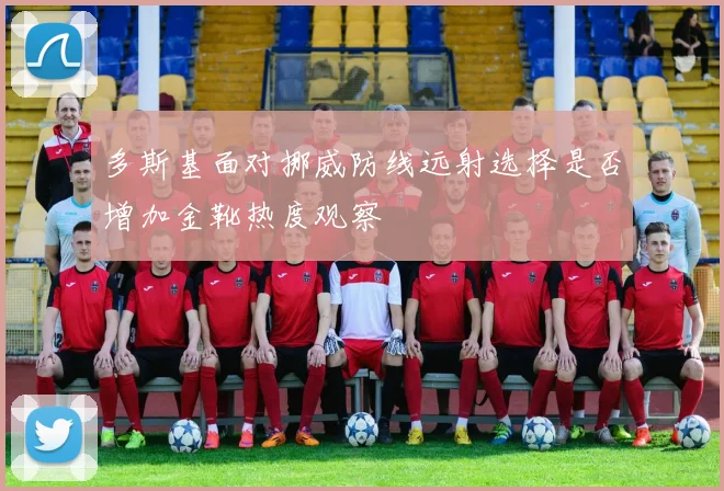 多斯基面对挪威防线远射选择是否增加金靴热度观察