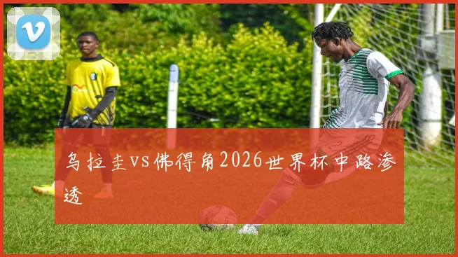 乌拉圭vs佛得角2026世界杯中路渗透
