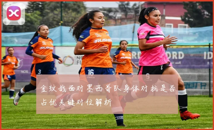 金玟哉面对墨西哥队身体对抗是否占优关键对位解析