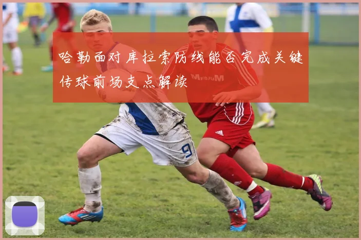 哈勒面对库拉索防线能否完成关键传球前场支点解读