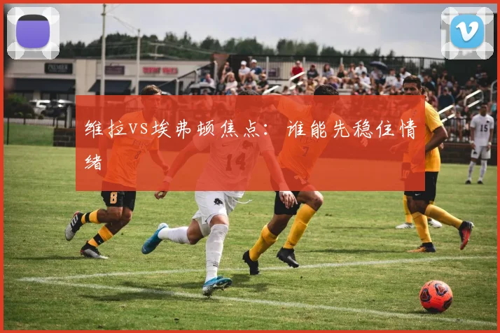 维拉vs埃弗顿焦点：谁能先稳住情绪
