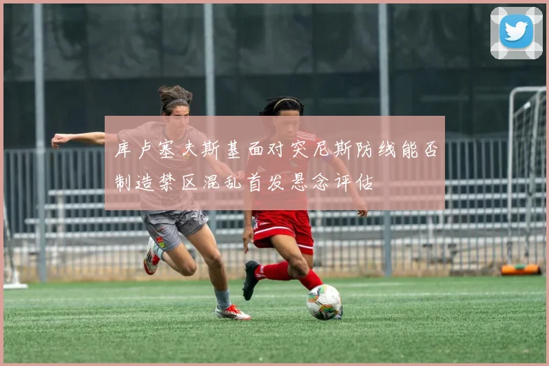 库卢塞夫斯基面对突尼斯防线能否制造禁区混乱首发悬念评估