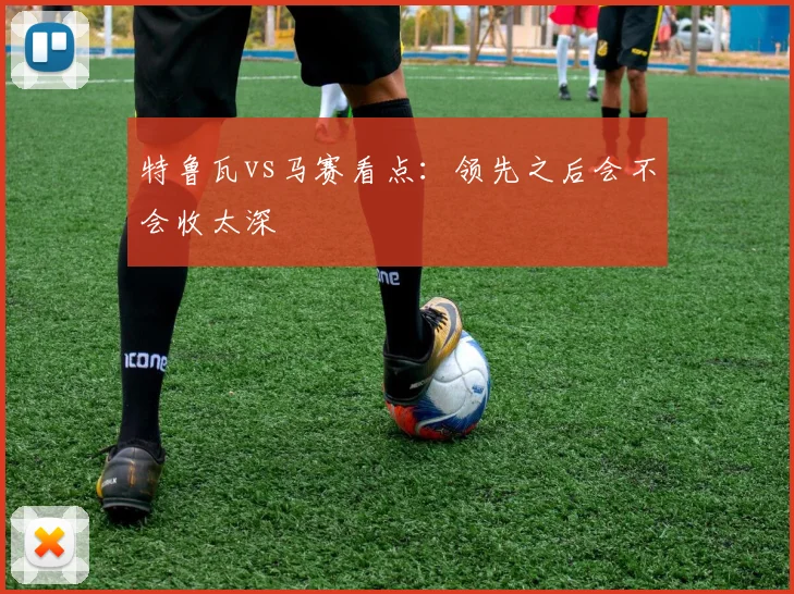 特鲁瓦vs马赛看点：领先之后会不会收太深