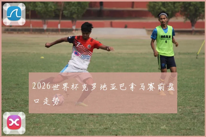 2026世界杯克罗地亚巴拿马赛前盘口走势