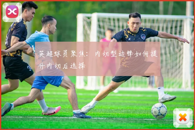 英超球员聚焦：内切型边锋如何提升内切后选择