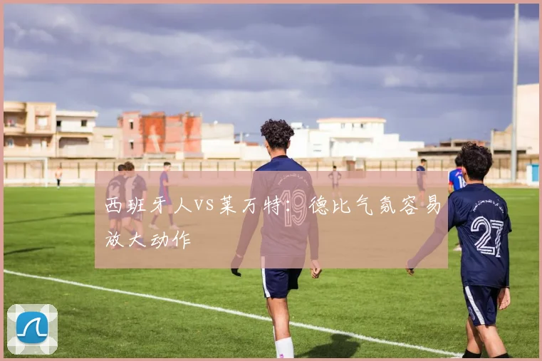 西班牙人vs莱万特：德比气氛容易放大动作