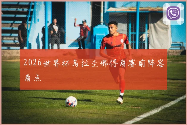 2026世界杯乌拉圭佛得角赛前阵容看点