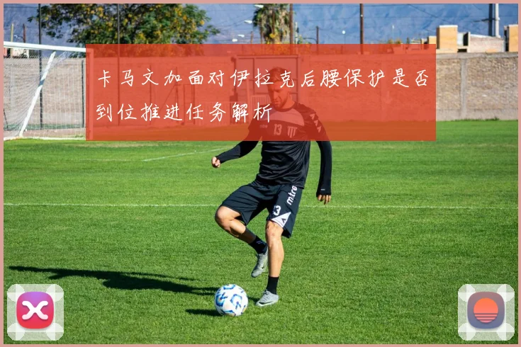 卡马文加面对伊拉克后腰保护是否到位推进任务解析
